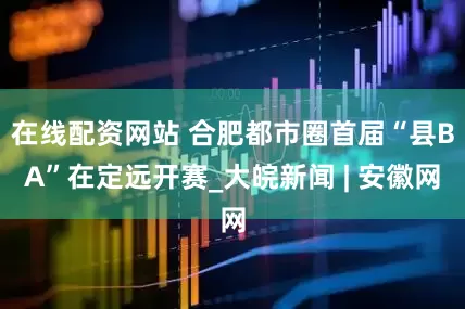 在线配资网站 合肥都市圈首届“县BA”在定远开赛_大皖新闻 | 安徽网