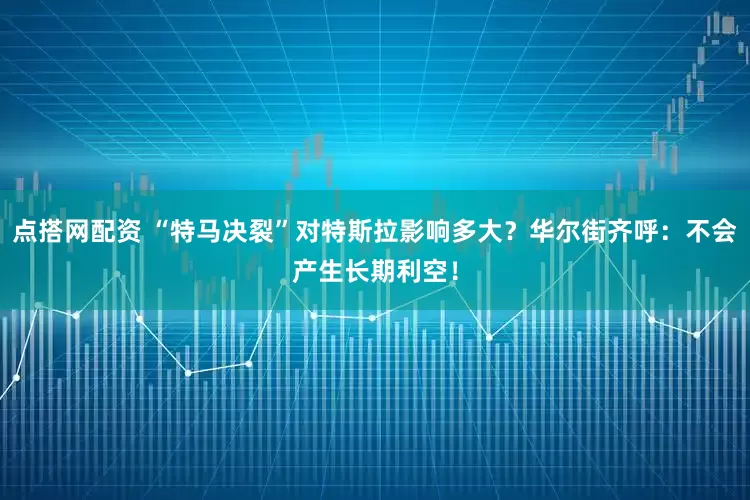 点搭网配资 “特马决裂”对特斯拉影响多大？华尔街齐呼：不会产生长期利空！