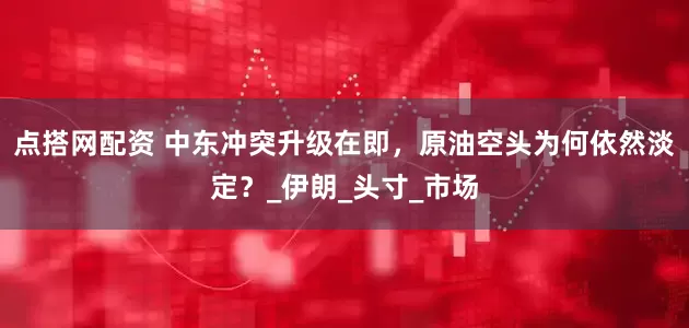 点搭网配资 中东冲突升级在即，原油空头为何依然淡定？_伊朗_头寸_市场