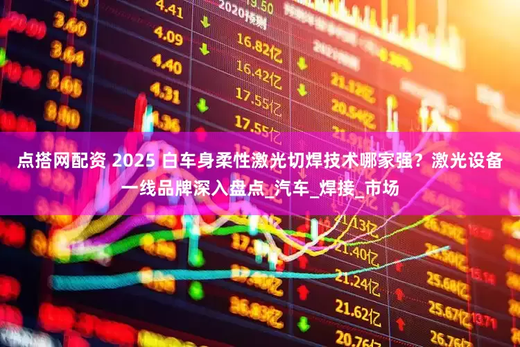 点搭网配资 2025 白车身柔性激光切焊技术哪家强？激光设备一线品牌深入盘点_汽车_焊接_市场
