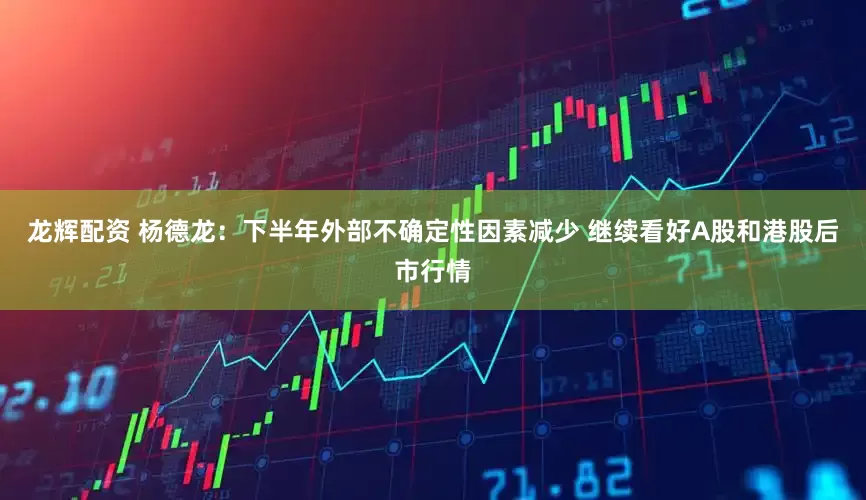 龙辉配资 杨德龙：下半年外部不确定性因素减少 继续看好A股和港股后市行情