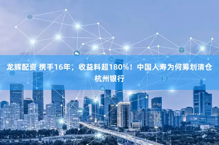 龙辉配资 携手16年，收益料超180%！中国人寿为何筹划清仓杭州银行