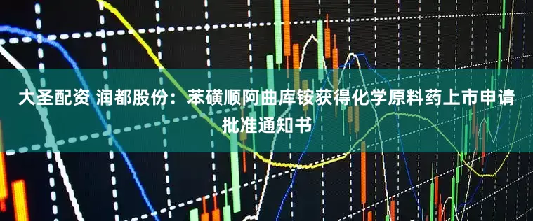 大圣配资 润都股份：苯磺顺阿曲库铵获得化学原料药上市申请批准通知书