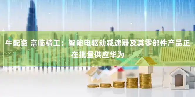 牛配资 富临精工：智能电驱动减速器及其零部件产品正在批量供应华为