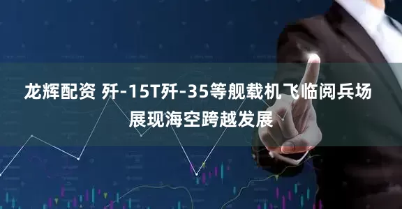 龙辉配资 歼-15T歼-35等舰载机飞临阅兵场 展现海空跨越发展