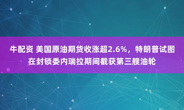 牛配资 美国原油期货收涨超2.6%，特朗普试图在封锁委内瑞拉期间截获第三艘油轮