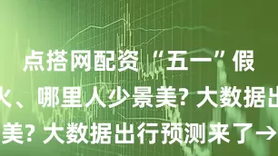 点搭网配资 “五一”假期哪儿最火、哪里人少景美? 大数据出行预测来了→
